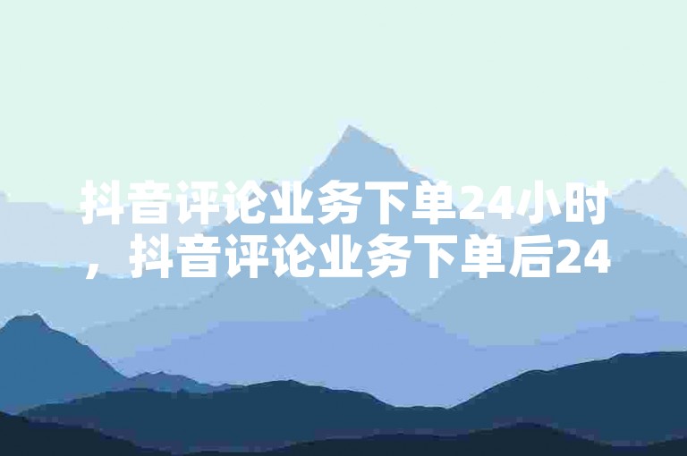 抖音评论业务下单24小时，抖音评论业务下单后24小时内完成。