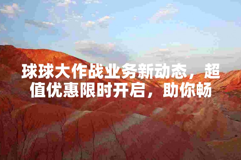 球球大作战业务新动态，超值优惠限时开启，助你畅享游戏乐趣，2024不容错过！