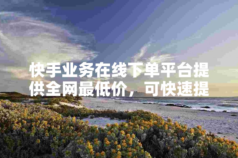 快手业务在线下单平台提供全网最低价，可快速提升ks直播间人气。