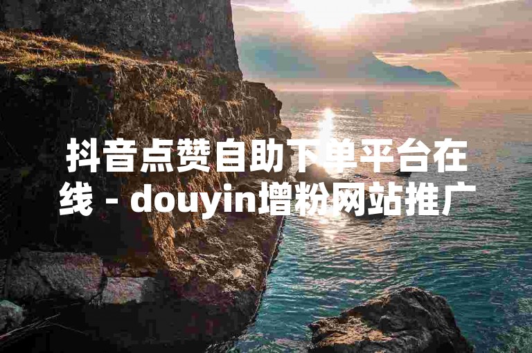 抖音点赞自助下单平台在线 - douyin增粉网站推广免费。