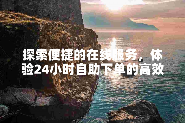 探索便捷的在线服务，体验24小时自助下单的高效与便利。