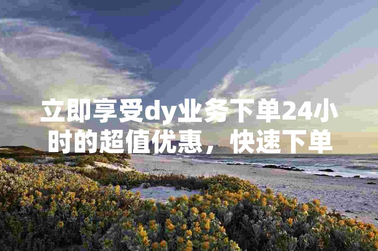 立即享受dy业务下单24小时的超值优惠，快速下单不容错过！