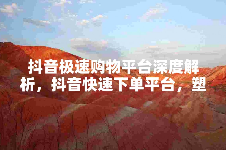 抖音极速购物平台深度解析，抖音快速下单平台，塑造卓越营销策略！2024必备技巧