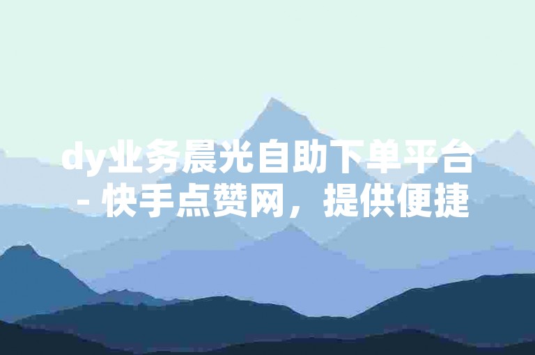dy业务晨光自助下单平台 - 快手点赞网，提供便捷的服务体验。