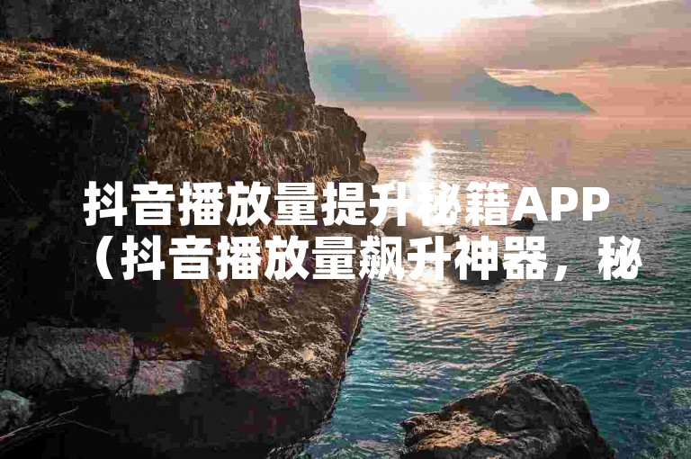 抖音播放量提升秘籍APP（抖音播放量飙升神器，秘籍APP！）