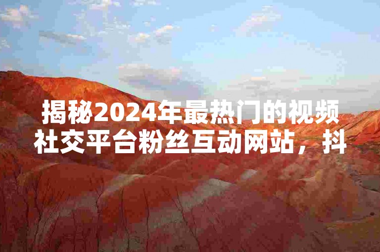 揭秘2024年最热门的视频社交平台粉丝互动网站，抖音快手点赞粉丝的全新动态！