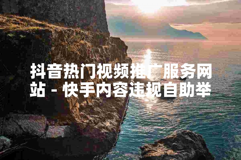 抖音热门视频推广服务网站 - 快手内容违规自助举报。