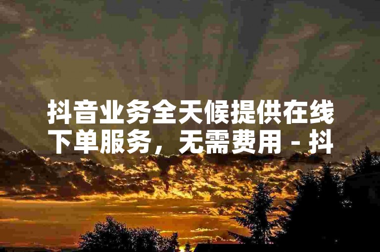 抖音业务全天候提供在线下单服务，无需费用 - 抖音点赞自助平台价格实惠。
