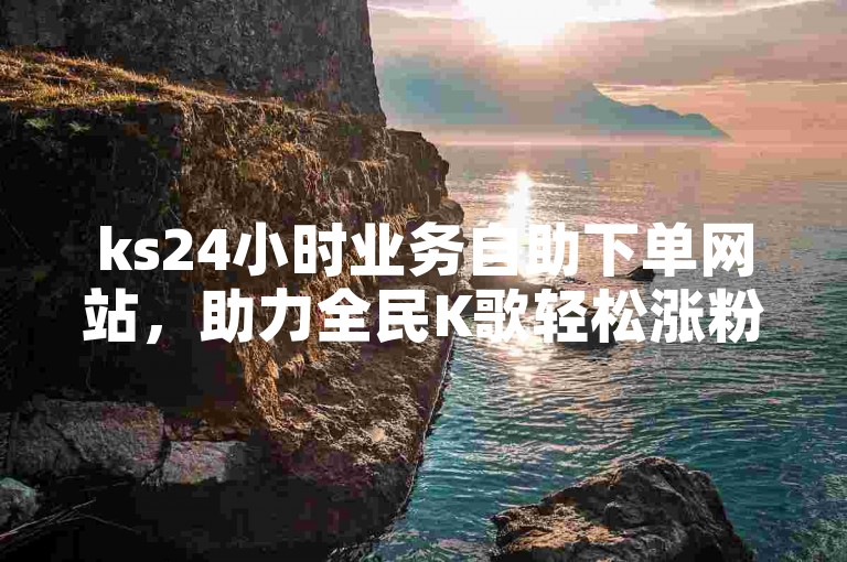 ks24小时业务自助下单网站，助力全民K歌轻松涨粉。