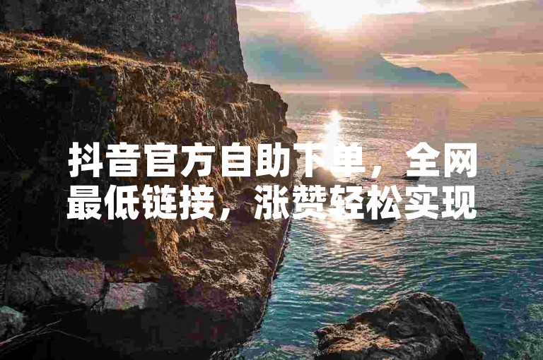 抖音官方自助下单，全网最低链接，涨赞轻松实现。