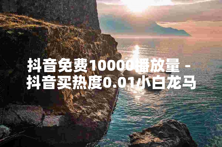 抖音免费10000播放量 - 抖音买热度0.01小白龙马山肥大地房最新优惠活动。