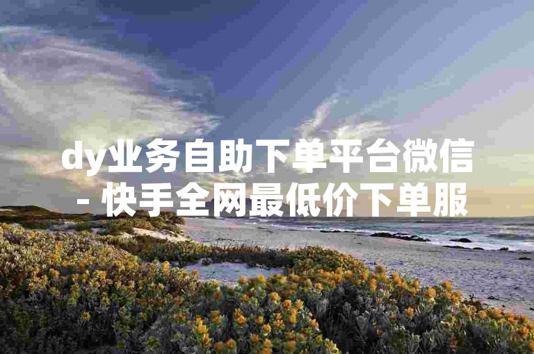 dy业务自助下单平台微信 - 快手全网最低价下单服务。