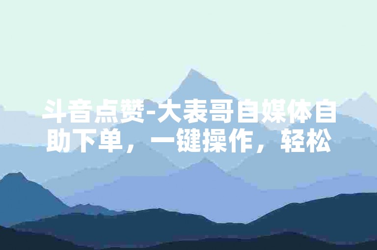 斗音点赞-大表哥自媒体自助下单，一键操作，轻松涨粉。