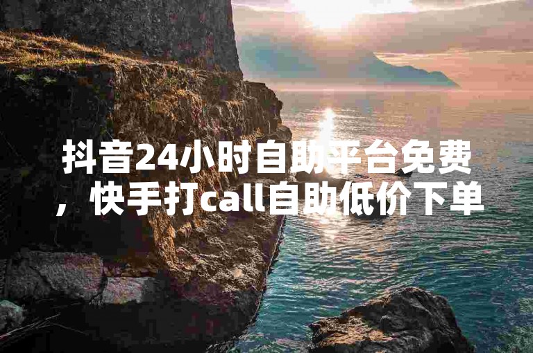 抖音24小时自助平台免费，快手打call自助低价下单。