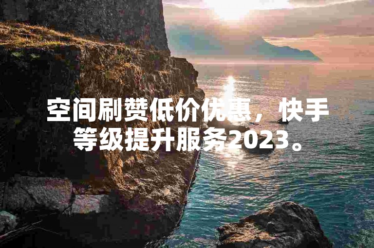 空间刷赞低价优惠，快手等级提升服务2023。