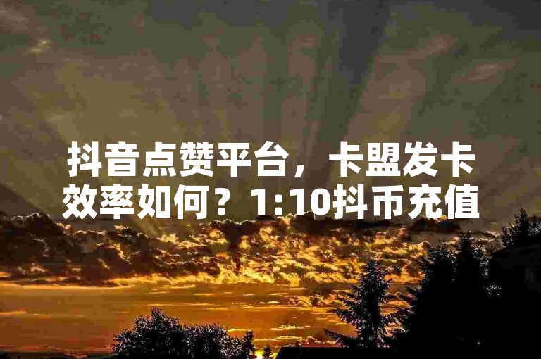 抖音点赞平台，卡盟发卡效率如何？1:10抖币充值链接 - 韩婧格免费资料。