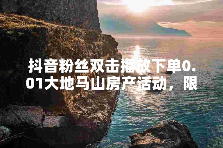 抖音粉丝双击播放下单0.01大地马山房产活动，限时优惠！