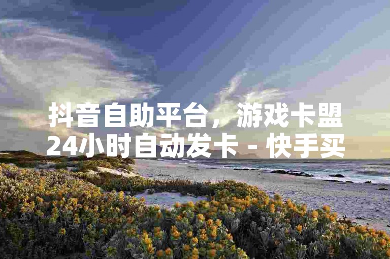 抖音自助平台，游戏卡盟24小时自动发卡 - 快手买站一块钱100探索无界。