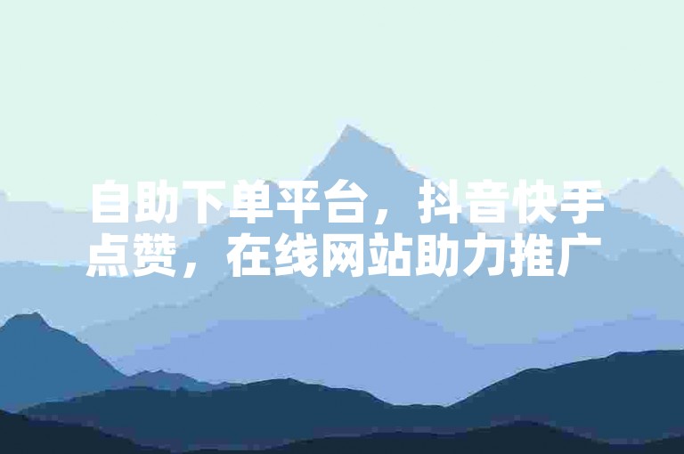 自助下单平台，抖音快手点赞，在线网站助力推广。