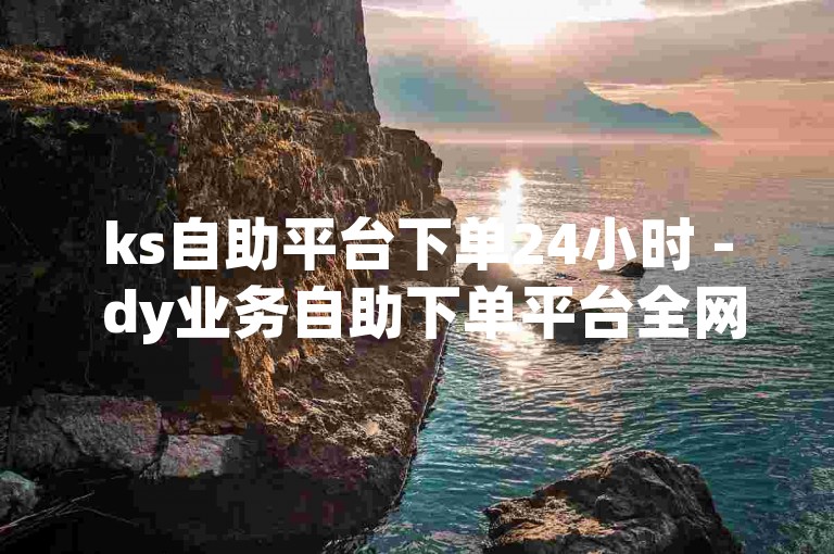 ks自助平台下单24小时 - dy业务自助下单平台全网最低价