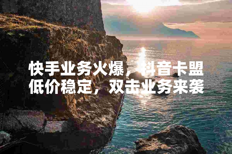 快手业务火爆，抖音卡盟低价稳定，双击业务来袭！