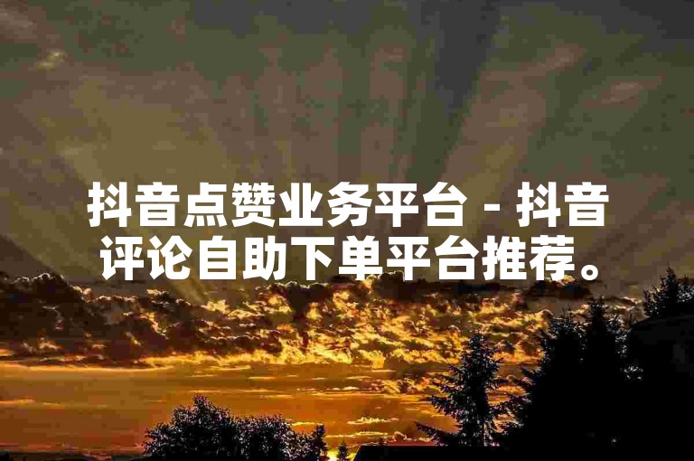 抖音点赞业务平台 - 抖音评论自助下单平台推荐。