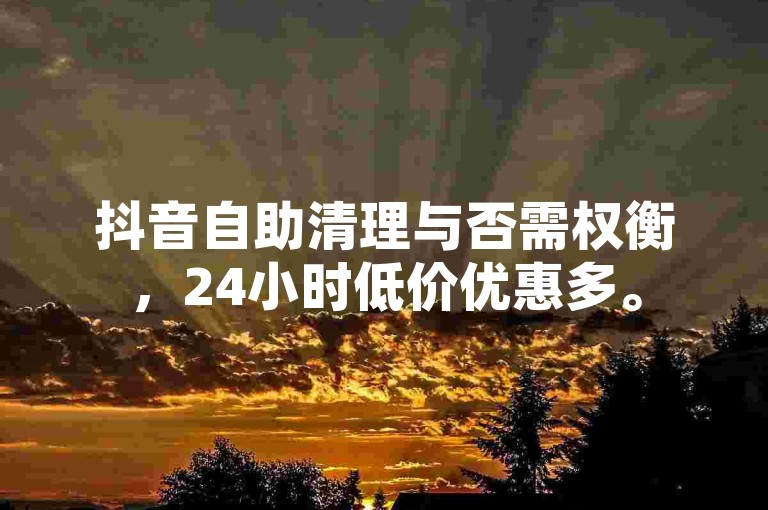 抖音自助清理与否需权衡，24小时低价优惠多。