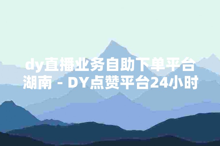 dy直播业务自助下单平台湖南 - DY点赞平台24小时免费下单