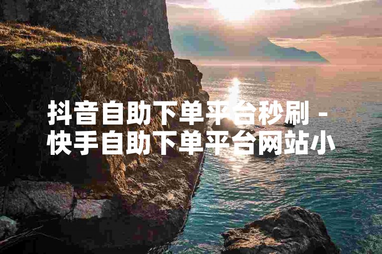 抖音自助下单平台秒刷 - 快手自助下单平台网站小时，快速便捷。