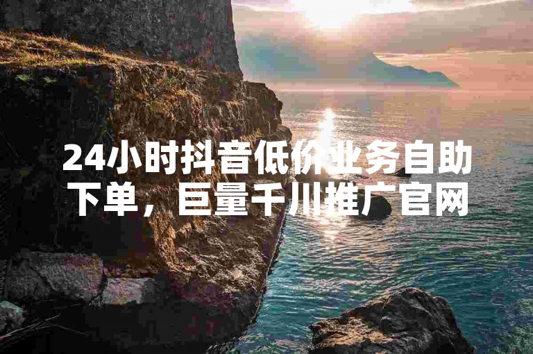24小时抖音低价业务自助下单，巨量千川推广官网。