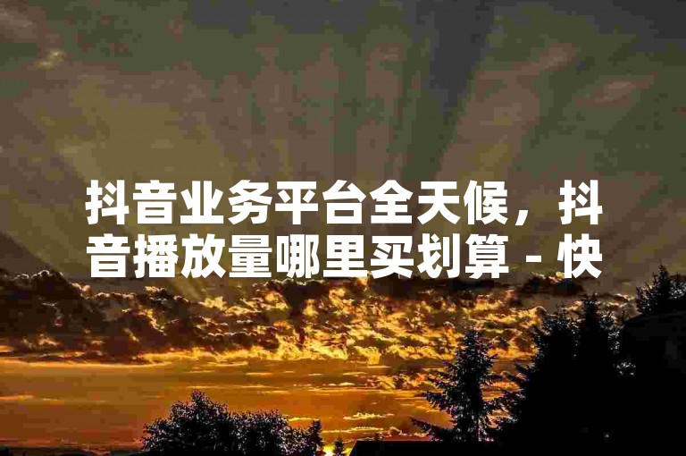 抖音业务平台全天候，抖音播放量哪里买划算 - 快手收藏作品 - 抖音低价1万播放微利也疯狂!