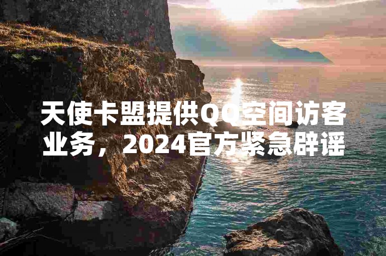 天使卡盟提供QQ空间访客业务，2024官方紧急辟谣。