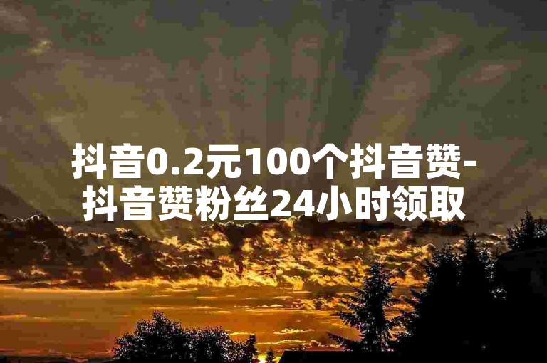 抖音0.2元100个抖音赞-抖音赞粉丝24小时领取