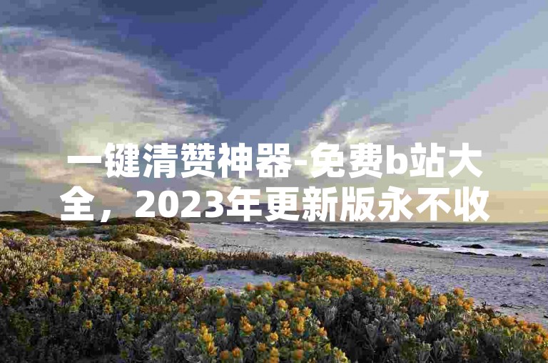 一键清赞神器-免费b站大全，2023年更新版永不收费。