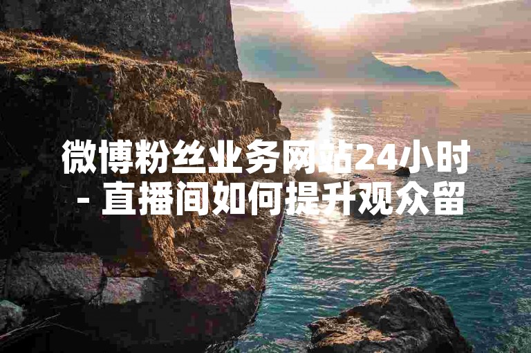 微博粉丝业务网站24小时 - 直播间如何提升观众留存率