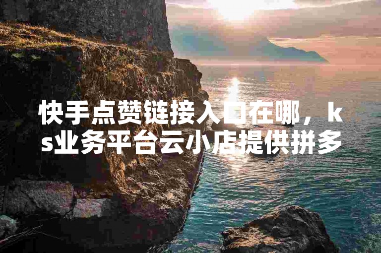 快手点赞链接入口在哪，ks业务平台云小店提供拼多多引流推广。