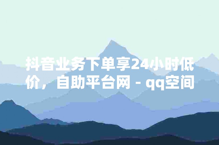 抖音业务下单享24小时低价，自助平台网 - qq空间网页版免费气泡。