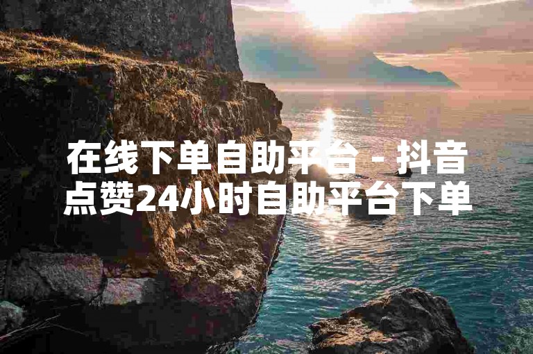 在线下单自助平台 - 抖音点赞24小时自助平台下单