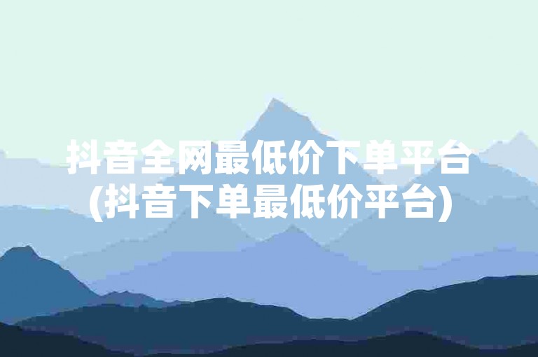 抖音全网最低价下单平台(抖音下单最低价平台)