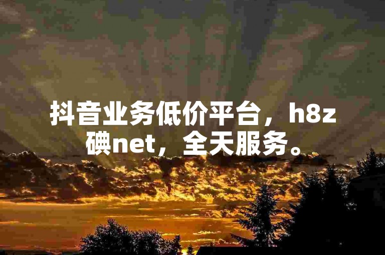 抖音业务低价平台，h8z碘net，全天服务。
