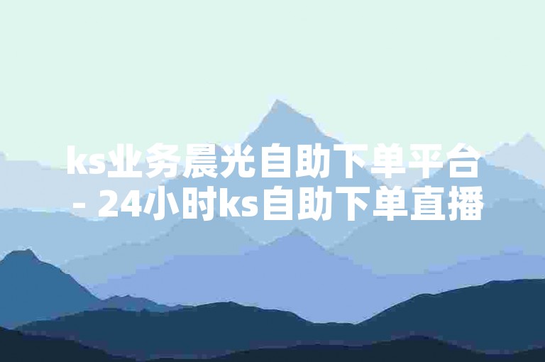 ks业务晨光自助下单平台 - 24小时ks自助下单直播间人气