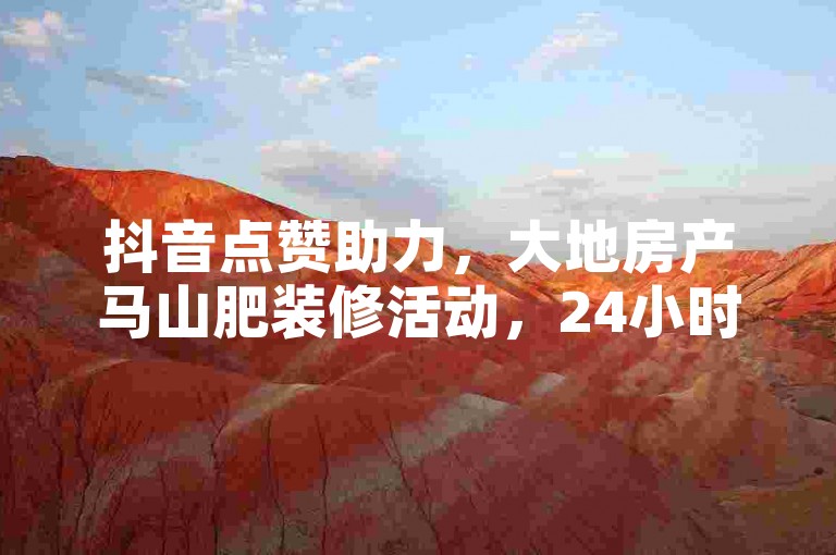 抖音点赞助力，大地房产马山肥装修活动，24小时优惠不断。
