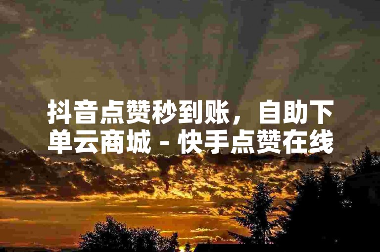 抖音点赞秒到账，自助下单云商城 - 快手点赞在线充值。