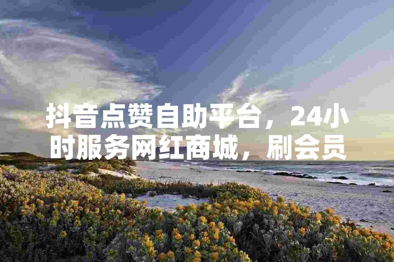 抖音点赞自助平台，24小时服务网红商城，刷会员网免费不封号。