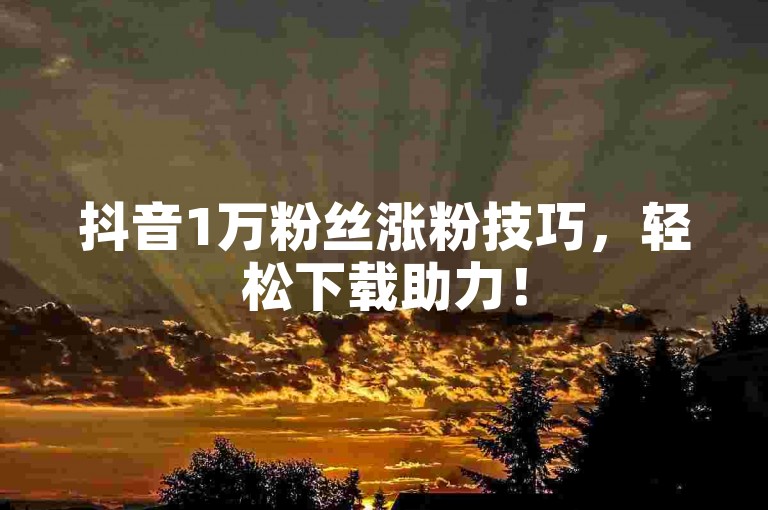 抖音1万粉丝涨粉技巧，轻松下载助力！