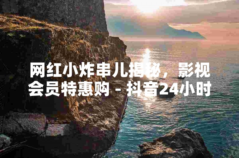 网红小炸串儿揭秘，影视会员特惠购 - 抖音24小时下单 - 快手3500部大片