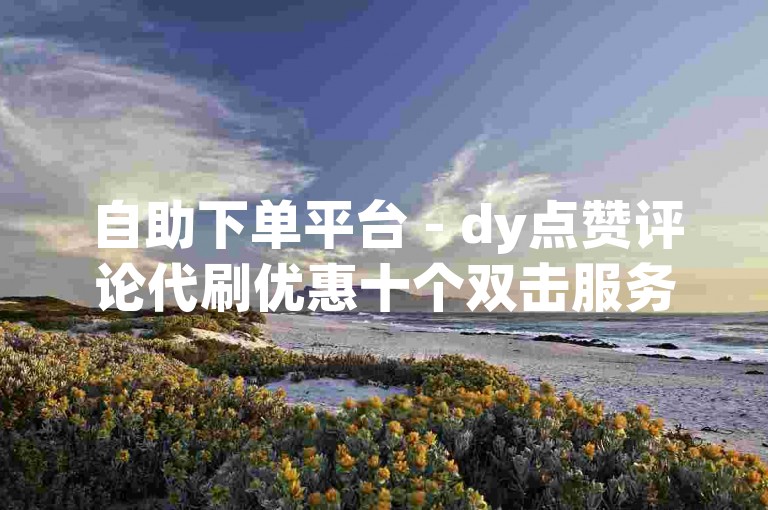 自助下单平台 - dy点赞评论代刷优惠十个双击服务。