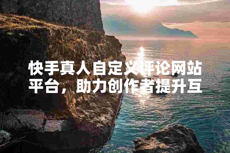 快手真人自定义评论网站平台，助力创作者提升互动热度。