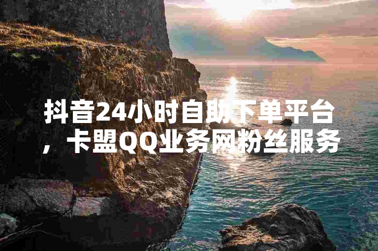 抖音24小时自助下单平台，卡盟QQ业务网粉丝服务。
