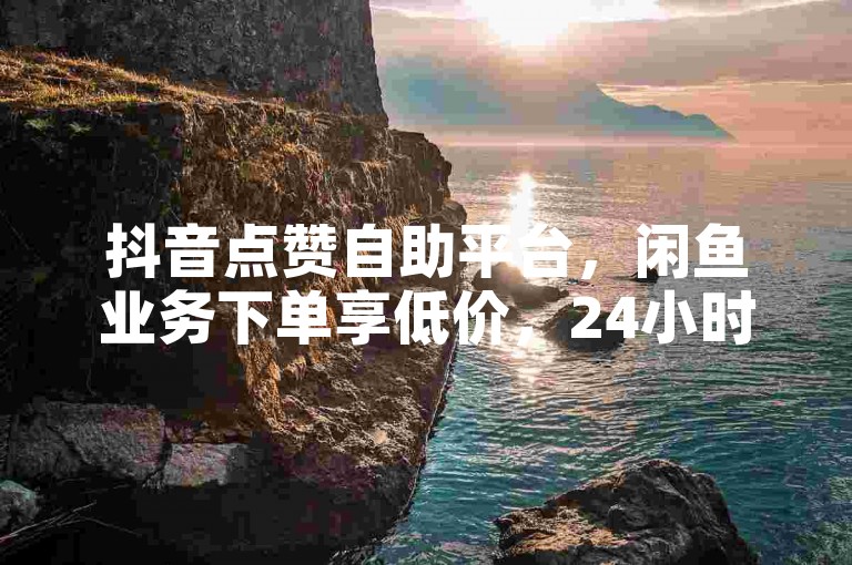 抖音点赞自助平台，闲鱼业务下单享低价，24小时服务。